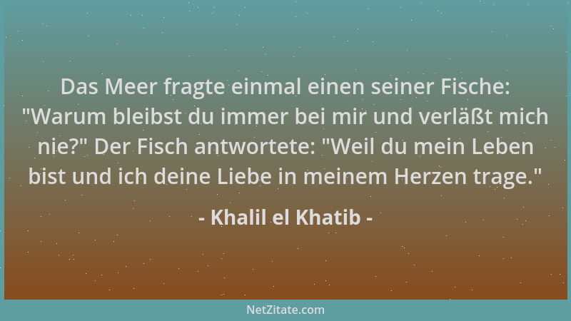 Khalil el Khatib - Das Meer fragte einmal einen seiner Fische:  "Warum bleibst du immer bei mir und verläßt mich nie? " Der F...