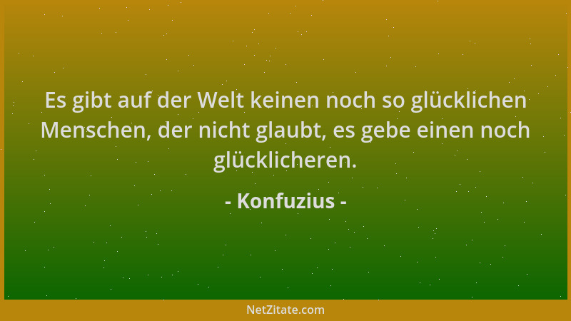 Konfuzius - Es gibt auf der Welt keinen noch so glücklichen Menschen, der nicht glaubt, es gebe einen noch glücklicheren....