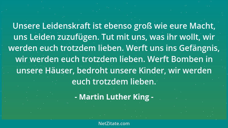 Martin Luther King - Unsere Leidenskraft ist ebenso groß wie eure Macht, uns Leiden zuzufügen. Tut mit uns, was ihr wollt,...