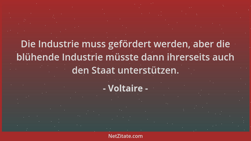 Voltaire - Die Industrie muss gefördert werden, aber die blühende Industrie müsste dann ihrerseits auch den Staat unterstüt...
