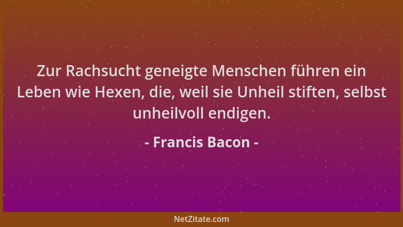 Francis Bacon - Zur Rachsucht geneigte Menschen führen ein Leben wie Hexen, die, weil sie Unheil stiften, selbst unheilvoll...