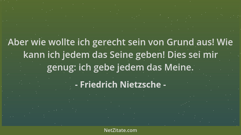Friedrich Nietzsche - Aber wie wollte ich gerecht sein von Grund aus! Wie kann ich jedem das Seine geben! Dies sei mir genu...