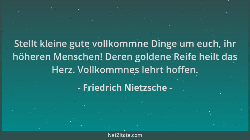Friedrich Nietzsche - Stellt kleine gute vollkommne Dinge um euch, ihr höheren Menschen! Deren goldene Reife heilt das Herz...
