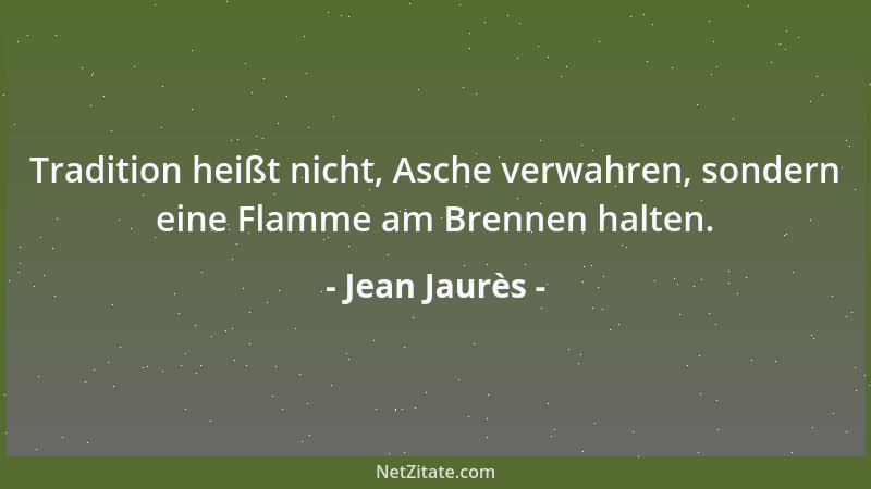 Jean Jaurès - Tradition heißt nicht, Asche verwahren, sondern eine Flamme am Brennen halten....