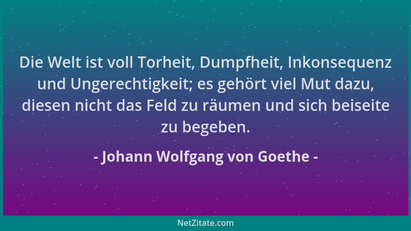 Johann Wolfgang von Goethe - Die Welt ist voll Torheit, Dumpfheit, Inkonsequenz und Ungerechtigkeit; es gehört viel Mut daz...