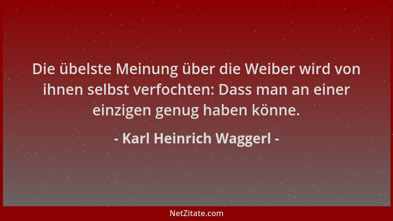 Karl Heinrich Waggerl - Die übelste Meinung über die Weiber wird von ihnen selbst verfochten: Dass man an einer einzigen ge...