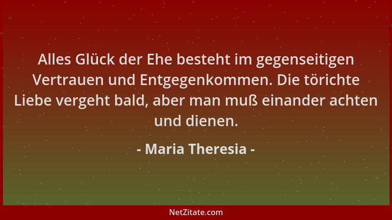 Maria Theresia - Alles Glück der Ehe besteht im gegenseitigen Vertrauen und Entgegenkommen. Die törichte Liebe vergeht bald...