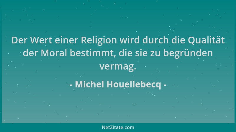 Michel Houellebecq - Der Wert einer Religion wird durch die Qualität der Moral bestimmt, die sie zu begründen vermag....