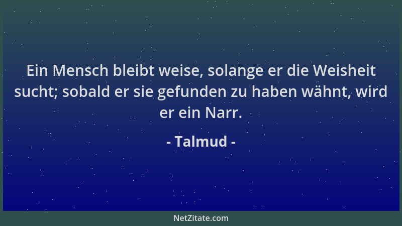 Talmud - Ein Mensch bleibt weise, solange er die Weisheit sucht; sobald er sie gefunden zu haben wähnt, wird er ein Narr....