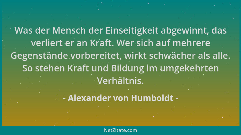 Alexander von Humboldt - Was der Mensch der Einseitigkeit abgewinnt, das verliert er an Kraft. Wer sich auf mehrere Gegenst...