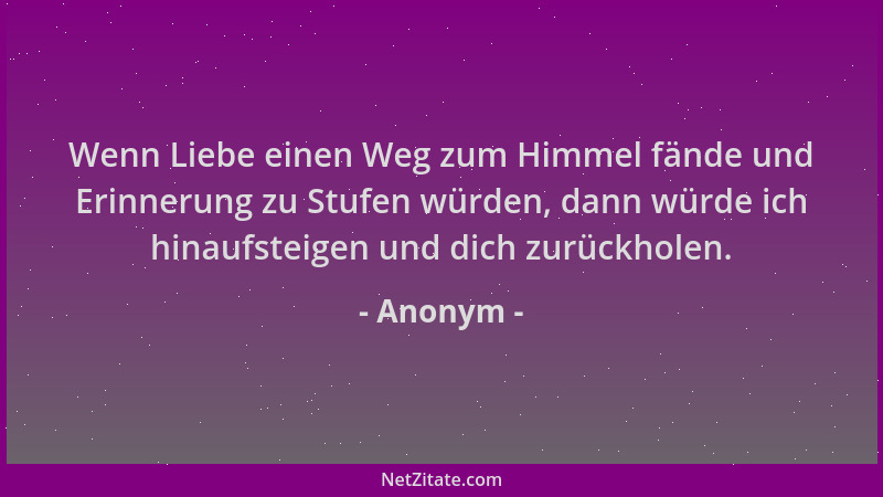 Anonym - Wenn Liebe einen Weg zum Himmel fände und Erinnerung zu Stufen würden, dann würde ich hinaufsteigen und dich zurüc...