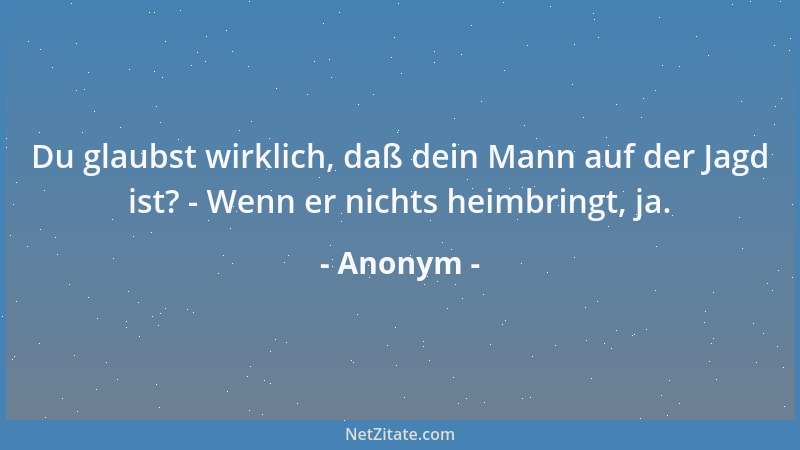 Anonym - Du glaubst wirklich, daß dein Mann auf der Jagd ist? - Wenn er nichts heimbringt, ja....