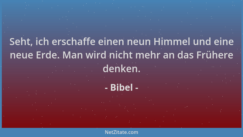 Bibel - Seht, ich erschaffe einen neun Himmel und eine neue Erde. Man wird nicht mehr an das Frühere denken....