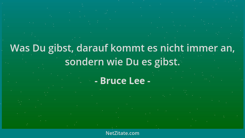 Bruce Lee - Was Du gibst, darauf kommt es nicht immer an, sondern wie Du es gibst....