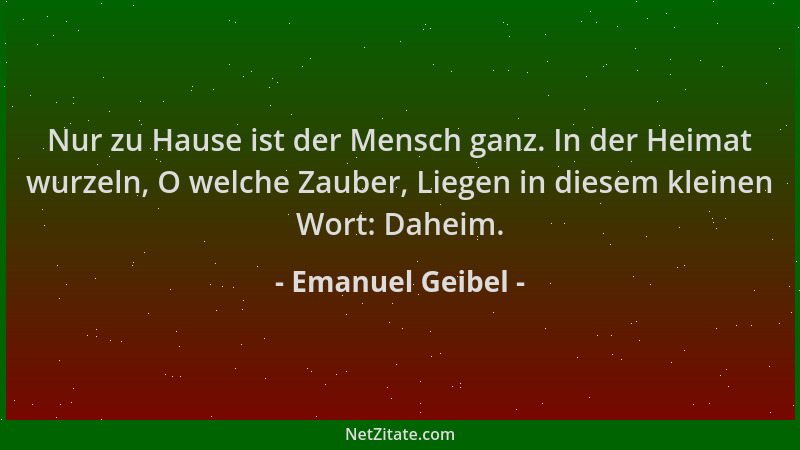Emanuel Geibel - Nur zu Hause ist der Mensch ganz. In der Heimat wurzeln, O welche Zauber, Liegen in diesem kleinen Wort: D...