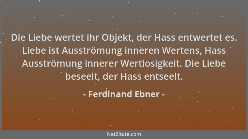 Ferdinand Ebner - Die Liebe wertet ihr Objekt, der Hass entwertet es. Liebe ist Ausströmung inneren Wertens, Hass Ausströmu...