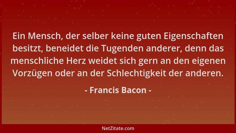 Francis Bacon - Ein Mensch, der selber keine guten Eigenschaften besitzt, beneidet die Tugenden anderer, denn das menschlic...