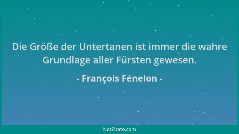 François Fénelon - Die Größe der Untertanen ist immer die wahre Grundlage aller Fürsten gewesen....