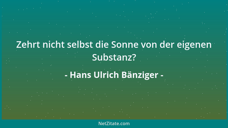 Hans Ulrich Bänziger - Zehrt nicht selbst die Sonne von der eigenen Substanz?...