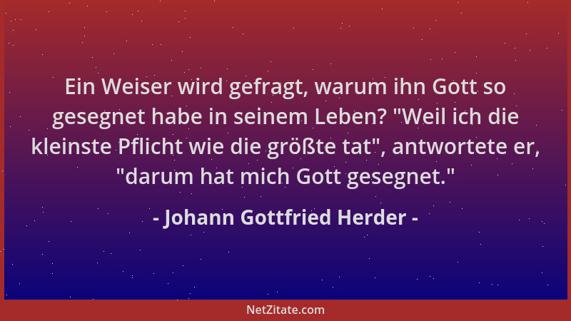 Johann Gottfried Herder - Ein Weiser wird gefragt, warum ihn Gott so gesegnet habe in seinem Leben?  "Weil ich die kleinste...