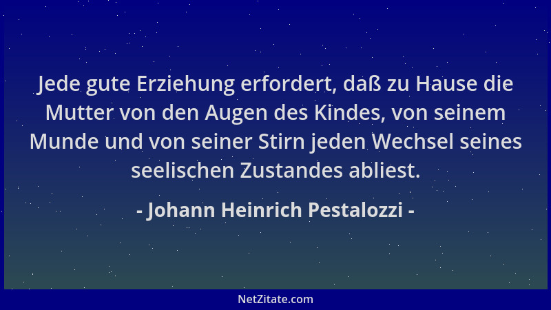 Johann Heinrich Pestalozzi - Jede gute Erziehung erfordert, daß zu Hause die Mutter von den Augen des Kindes, von seinem Mu...