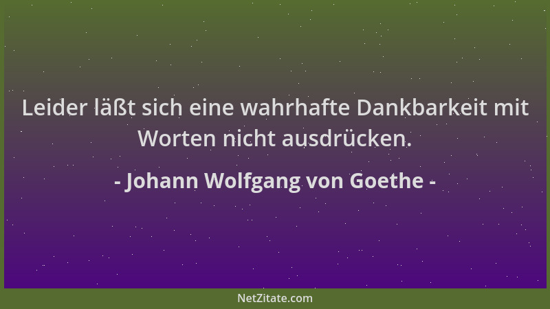 Johann Wolfgang von Goethe - Leider läßt sich eine wahrhafte Dankbarkeit mit Worten nicht ausdrücken....