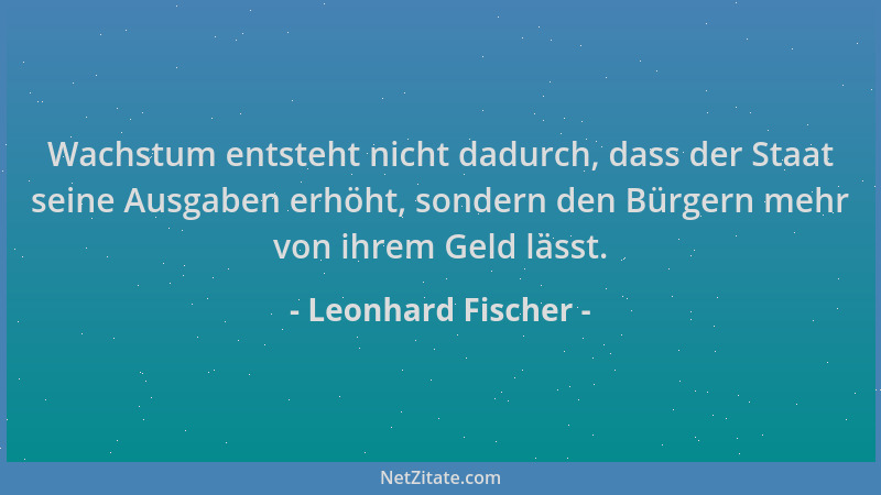 Leonhard Fischer - Wachstum entsteht nicht dadurch, dass der Staat seine Ausgaben erhöht, sondern den Bürgern mehr von ihre...
