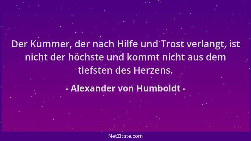 Alexander von Humboldt - Der Kummer, der nach Hilfe und Trost verlangt, ist nicht der höchste und kommt nicht aus dem tiefs...