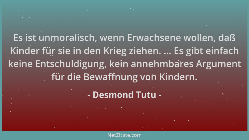 Desmond Tutu - Es ist unmoralisch, wenn Erwachsene wollen, daß Kinder für sie in den Krieg ziehen. ... Es gibt einfach kein...