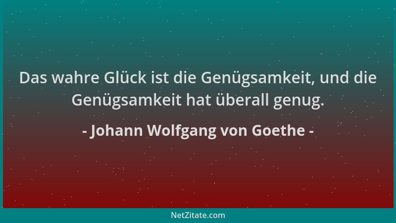 Johann Wolfgang von Goethe - Das wahre Glück ist die Genügsamkeit, und die Genügsamkeit hat überall genug....