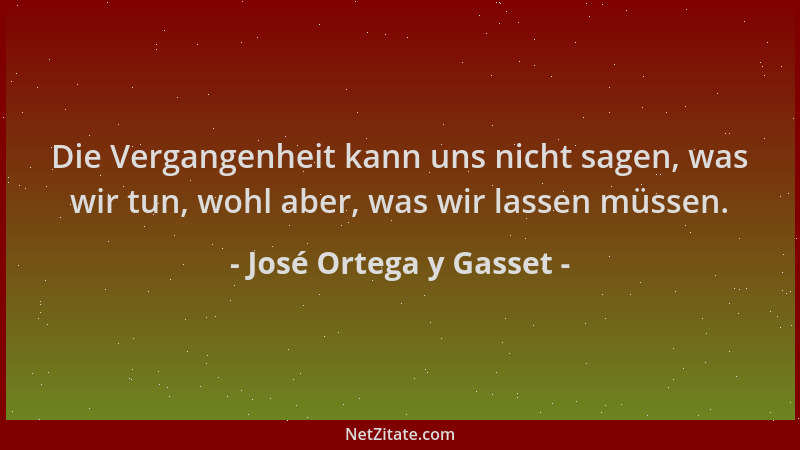 José Ortega y Gasset - Die Vergangenheit kann uns nicht sagen, was wir tun, wohl aber, was wir lassen müssen....