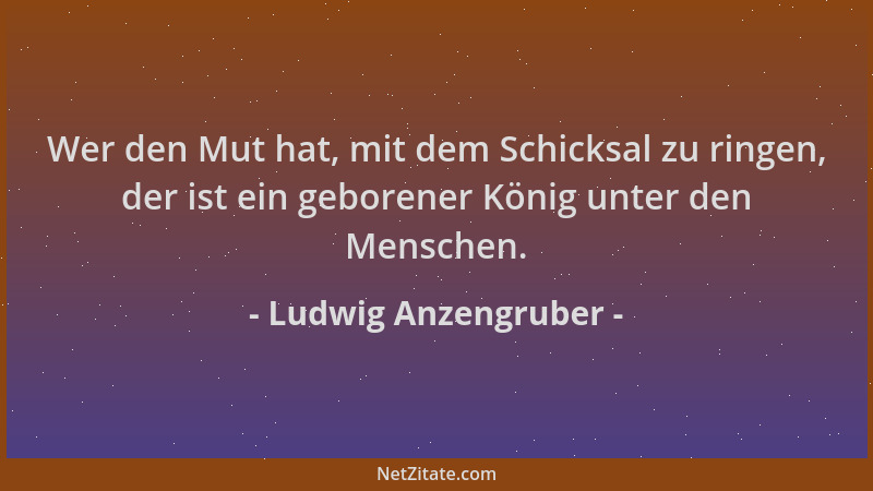 Ludwig Anzengruber - Wer den Mut hat, mit dem Schicksal zu ringen, der ist ein geborener König unter den Menschen....