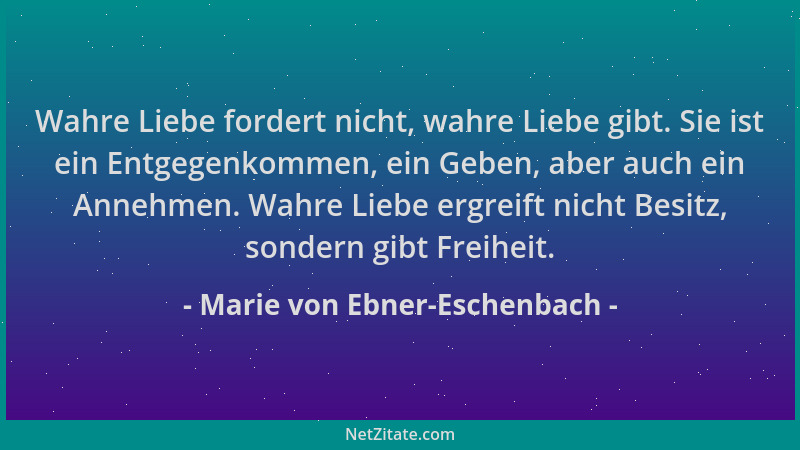 Marie von Ebner-Eschenbach - Wahre Liebe fordert nicht, wahre Liebe gibt. Sie ist ein Entgegenkommen, ein Geben, aber auch...