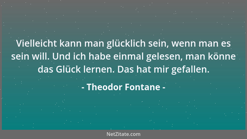 Theodor Fontane - Vielleicht kann man glücklich sein, wenn man es sein will. Und ich habe einmal gelesen, man könne das Glü...
