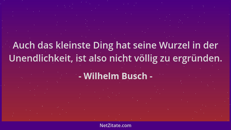 Wilhelm Busch - Auch das kleinste Ding hat seine Wurzel in der Unendlichkeit, ist also nicht völlig zu ergründen....