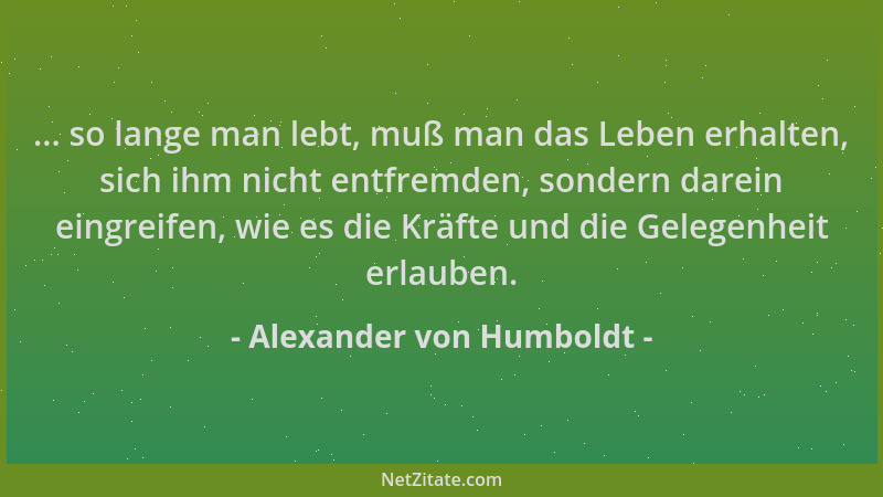 Alexander von Humboldt - ... so lange man lebt, muß man das Leben erhalten, sich ihm nicht entfremden, sondern darein eingr...