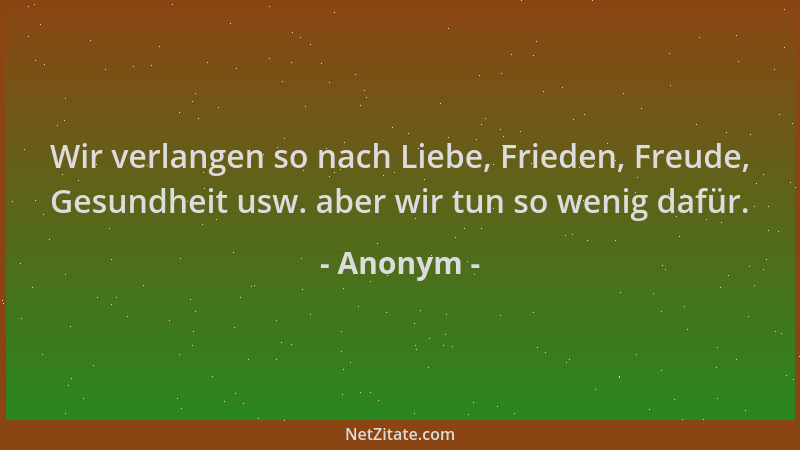 Anonym - Wir verlangen so nach Liebe, Frieden, Freude, Gesundheit usw. aber wir tun so wenig dafür....