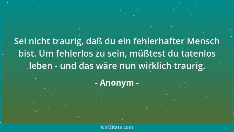 Anonym - Sei nicht traurig, daß du ein fehlerhafter Mensch bist. Um fehlerlos zu sein, müßtest du tatenlos leben - und das...