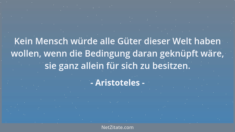 Aristoteles - Kein Mensch würde alle Güter dieser Welt haben wollen, wenn die Bedingung daran geknüpft wäre, sie ganz allei...