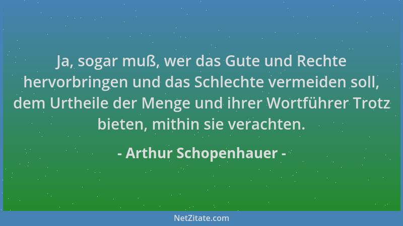 Arthur Schopenhauer - Ja, sogar muß, wer das Gute und Rechte hervorbringen und das Schlechte vermeiden soll, dem Urtheile d...