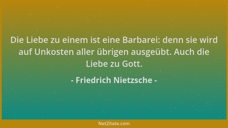 Friedrich Nietzsche - Die Liebe zu einem ist eine Barbarei: denn sie wird auf Unkosten aller übrigen ausgeübt. Auch die Lie...