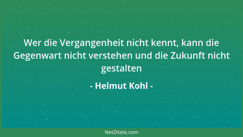 Helmut Kohl - Wer die Vergangenheit nicht kennt, kann die Gegenwart nicht verstehen und die Zukunft nicht gestalten...