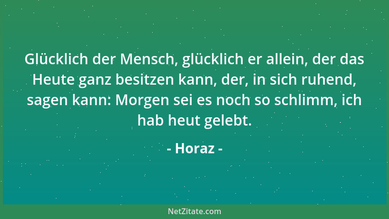 Horaz - Glücklich der Mensch, glücklich er allein, der das Heute ganz besitzen kann, der, in sich ruhend, sagen kann: Morge...
