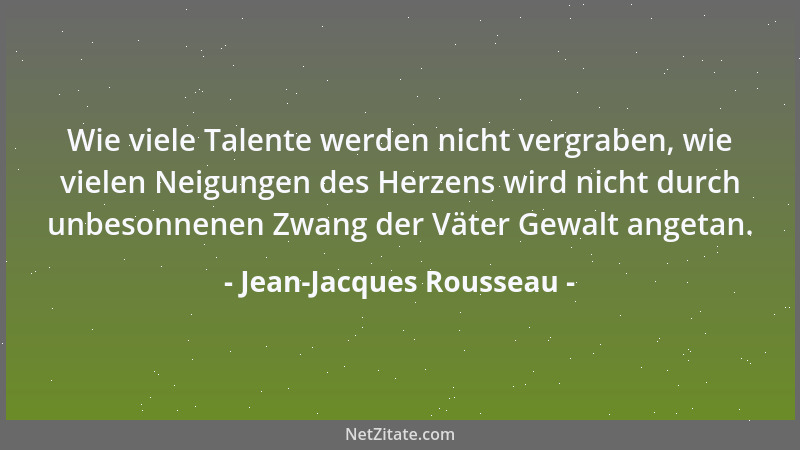 Jean-Jacques Rousseau - Wie viele Talente werden nicht vergraben, wie vielen Neigungen des Herzens wird nicht durch unbeson...