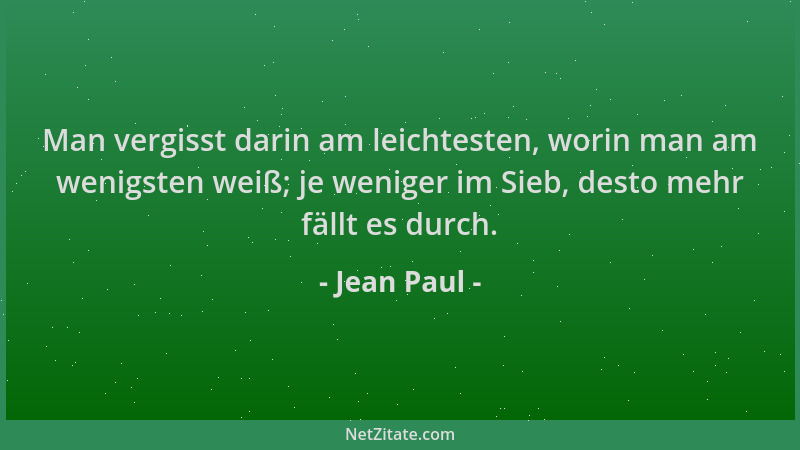 Jean Paul - Man vergisst darin am leichtesten, worin man am wenigsten weiß; je weniger im Sieb, desto mehr fällt es durch....