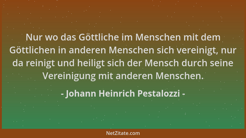 Johann Heinrich Pestalozzi - Nur wo das Göttliche im Menschen mit dem Göttlichen in anderen Menschen sich vereinigt, nur da...