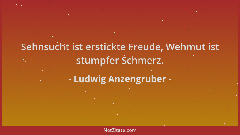 Ludwig Anzengruber - Sehnsucht ist erstickte Freude, Wehmut ist stumpfer Schmerz....