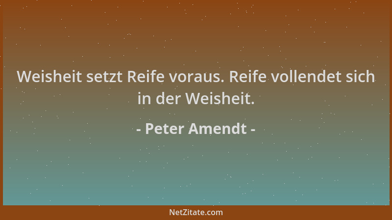 Peter Amendt - Weisheit setzt Reife voraus. Reife vollendet sich in der Weisheit....
