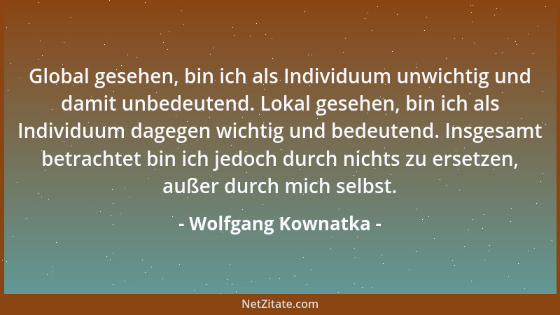 Wolfgang Kownatka - Global gesehen, bin ich als Individuum unwichtig und damit unbedeutend. Lokal gesehen, bin ich als Indi...