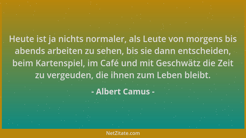 Albert Camus - Heute ist ja nichts normaler, als Leute von morgens bis abends arbeiten zu sehen, bis sie dann entscheiden,...
